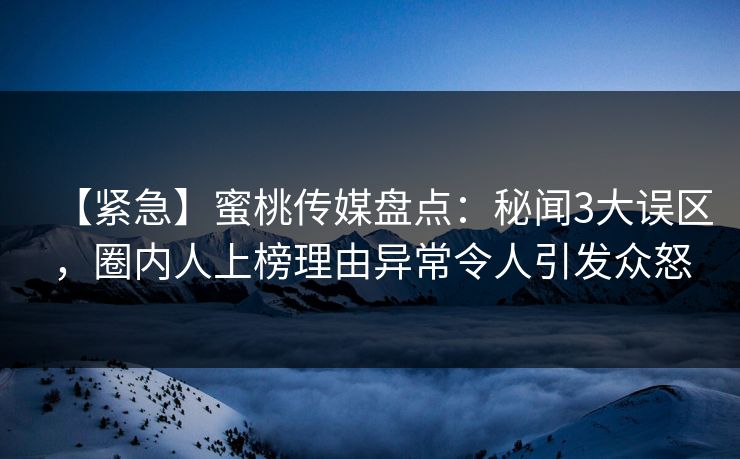 【紧急】蜜桃传媒盘点：秘闻3大误区，圈内人上榜理由异常令人引发众怒