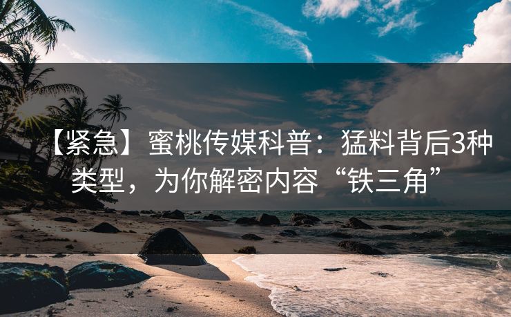 【紧急】蜜桃传媒科普：猛料背后3种类型，为你解密内容“铁三角”