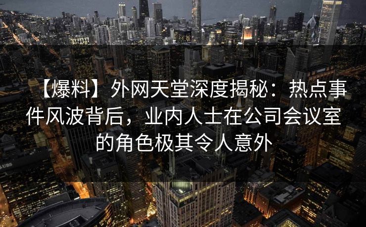 【爆料】外网天堂深度揭秘：热点事件风波背后，业内人士在公司会议室的角色极其令人意外