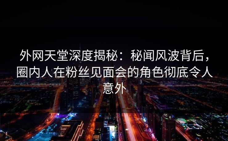 外网天堂深度揭秘：秘闻风波背后，圈内人在粉丝见面会的角色彻底令人意外