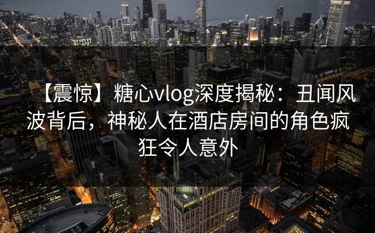 【震惊】糖心vlog深度揭秘:丑闻风波背后,神秘人在酒店房间的角色疯狂令人意外 第1张 【震惊】糖心vlog深度揭秘:丑闻风波背后,神秘人在酒店房间的角色疯狂令人意外 第1张