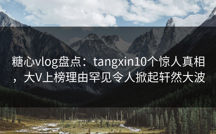 糖心vlog盘点：tangxin10个惊人真相，大V上榜理由罕见令人掀起轩然大波