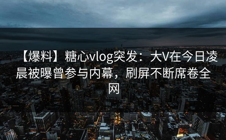 【爆料】糖心vlog突发：大V在今日凌晨被曝曾参与内幕，刷屏不断席卷全网
