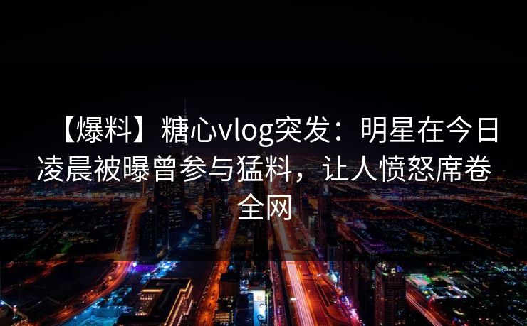【爆料】糖心vlog突发:明星在今日凌晨被曝曾参与猛料,让人愤怒席卷全网