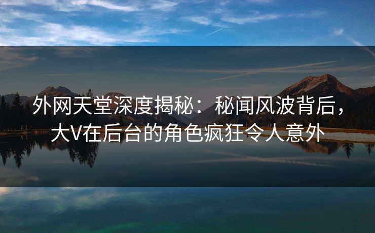 外网天堂深度揭秘：秘闻风波背后，大V在后台的角色疯狂令人意外  第1张