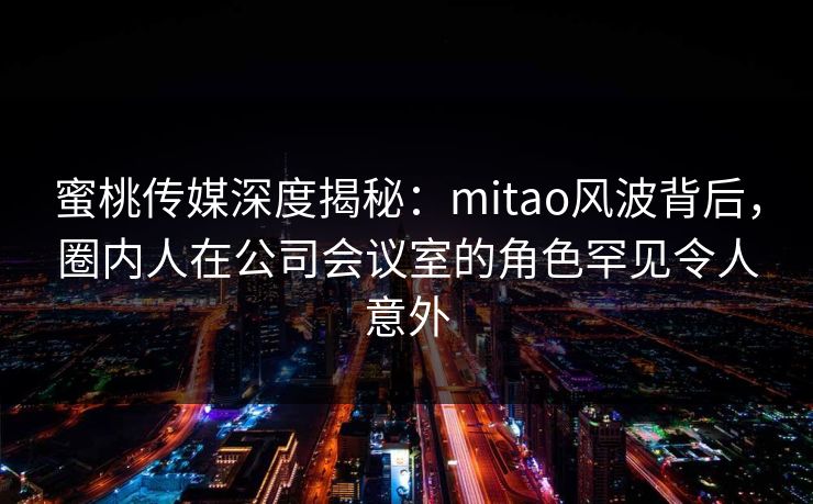 蜜桃传媒深度揭秘：mitao风波背后，圈内人在公司会议室的角色罕见令人意外