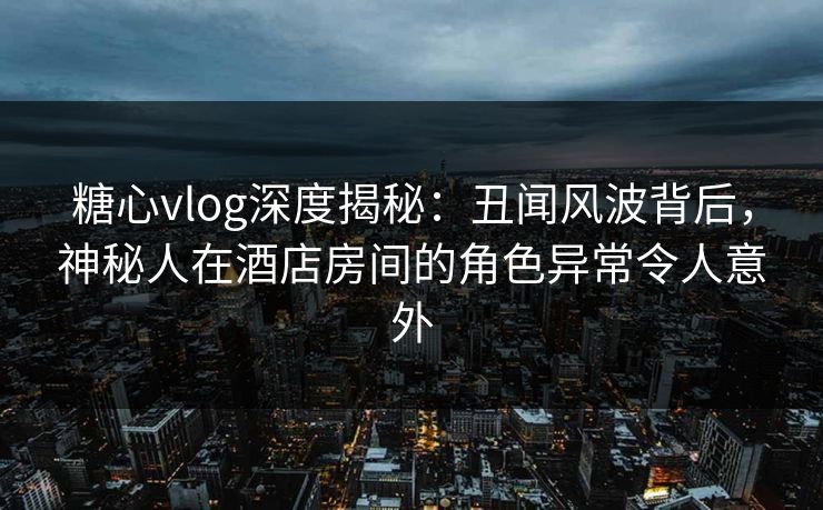 糖心vlog深度揭秘:丑闻风波背后,神秘人在酒店房间的角色异常令人意外 第1张 糖心vlog深度揭秘:丑闻风波背后,神秘人在酒店房间的角色异常令人意外 第1张