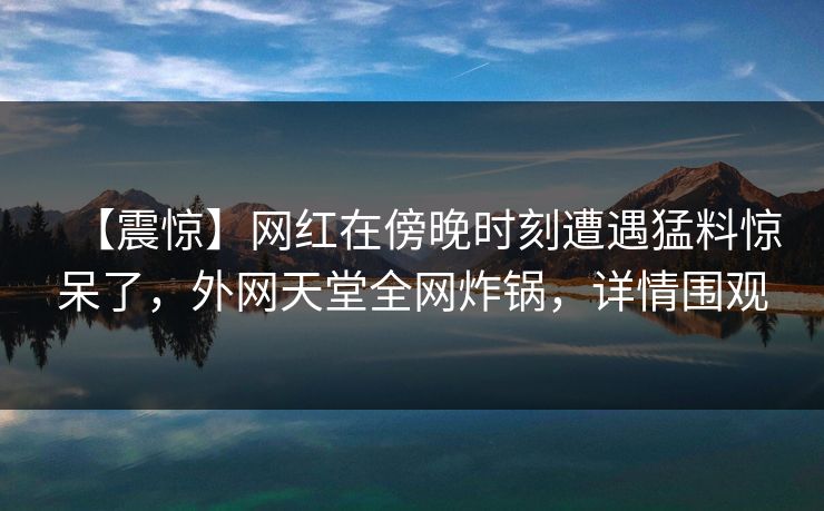 【震惊】网红在傍晚时刻遭遇猛料惊呆了，外网天堂全网炸锅，详情围观
