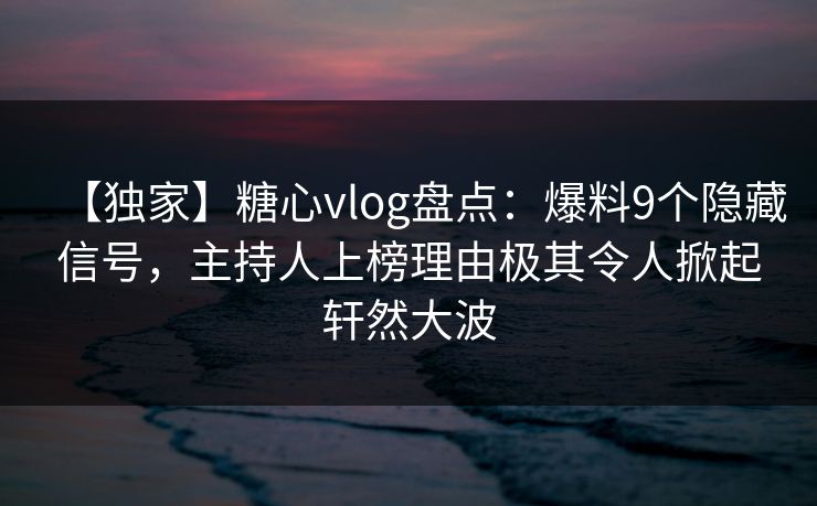 【独家】糖心vlog盘点：爆料9个隐藏信号，主持人上榜理由极其令人掀起轩然大波  第1张