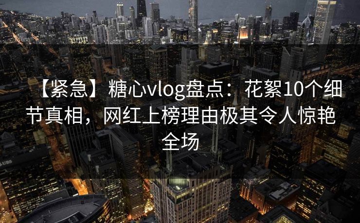 【紧急】糖心vlog盘点：花絮10个细节真相，网红上榜理由极其令人惊艳全场