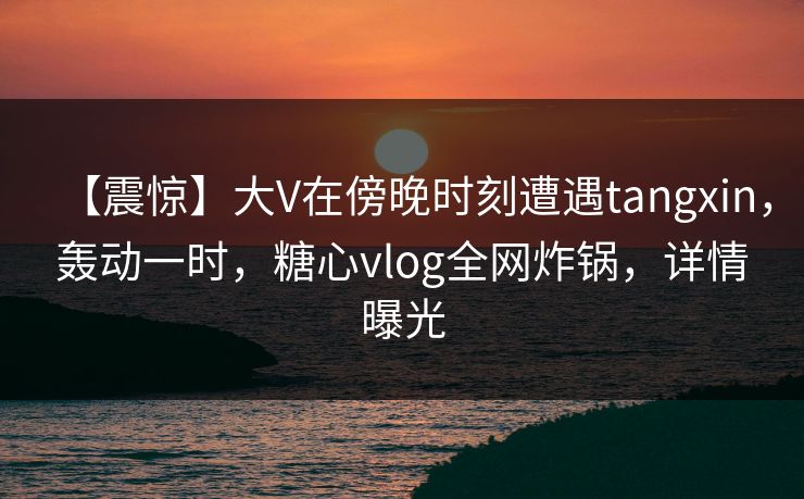 【震惊】大V在傍晚时刻遭遇tangxin,轰动一时,糖心vlog全网炸锅,详情曝光 第1张 【震惊】大V在傍晚时刻遭遇tangxin,轰动一时,糖心vlog全网炸锅,详情曝光 第1张