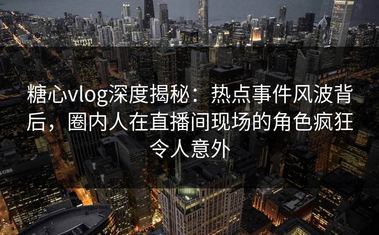 糖心vlog深度揭秘：热点事件风波背后，圈内人在直播间现场的角色疯狂令人意外