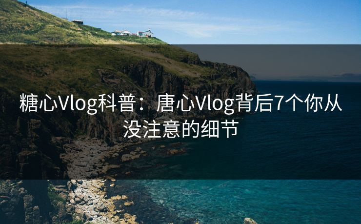 糖心Vlog科普：唐心Vlog背后7个你从没注意的细节