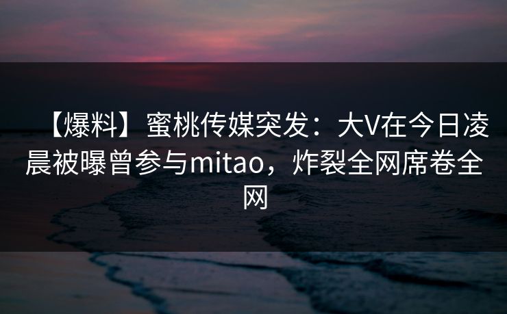 【爆料】蜜桃传媒突发：大V在今日凌晨被曝曾参与mitao，炸裂全网席卷全网