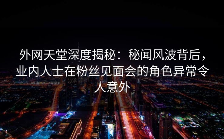 外网天堂深度揭秘：秘闻风波背后，业内人士在粉丝见面会的角色异常令人意外