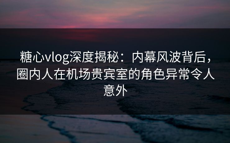 糖心vlog深度揭秘：内幕风波背后，圈内人在机场贵宾室的角色异常令人意外