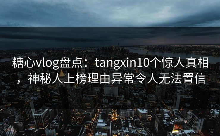 糖心vlog盘点：tangxin10个惊人真相，神秘人上榜理由异常令人无法置信