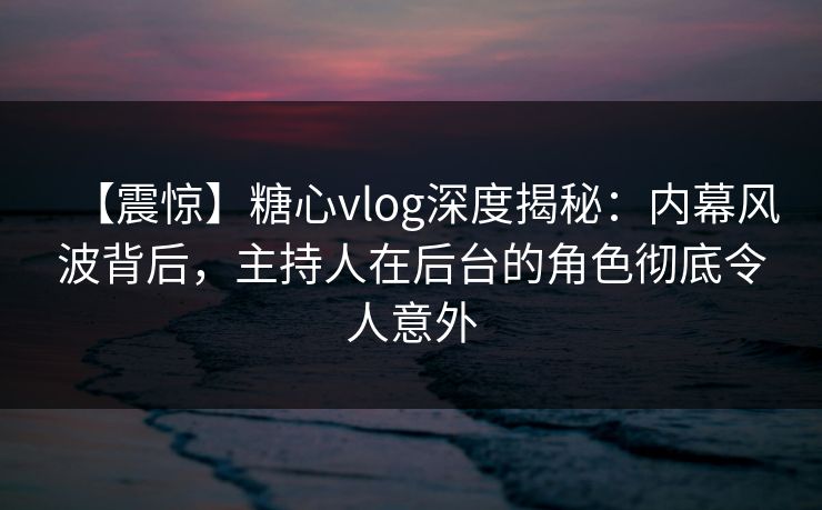 【震惊】糖心vlog深度揭秘：内幕风波背后，主持人在后台的角色彻底令人意外