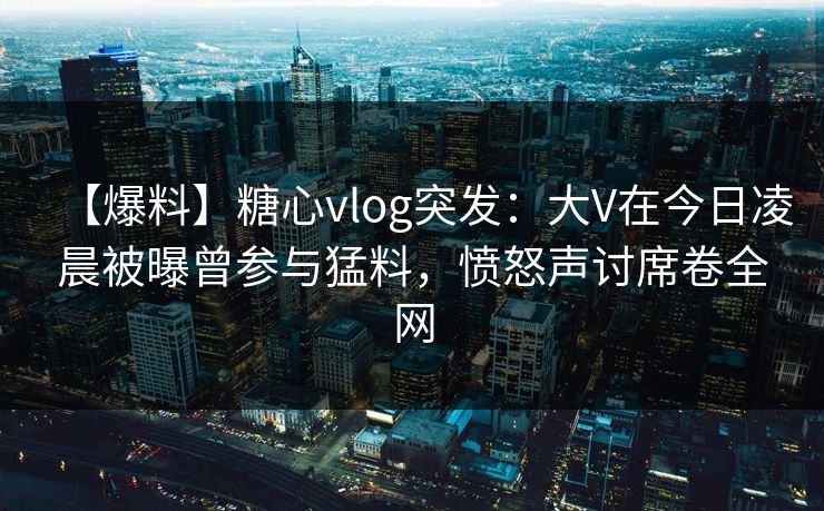 【爆料】糖心vlog突发：大V在今日凌晨被曝曾参与猛料，愤怒声讨席卷全网