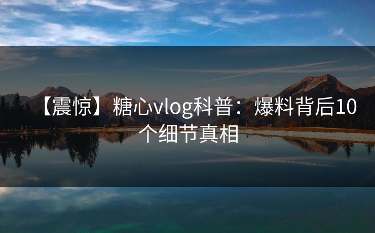 【震惊】糖心vlog科普：爆料背后10个细节真相