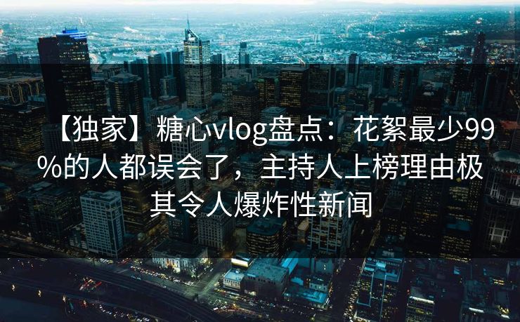 【独家】糖心vlog盘点：花絮最少99%的人都误会了，主持人上榜理由极其令人爆炸性新闻