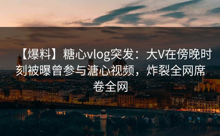 【爆料】糖心vlog突发：大V在傍晚时刻被曝曾参与溏心视频，炸裂全网席卷全网