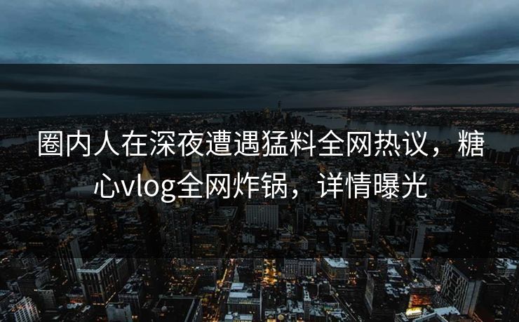 圈内人在深夜遭遇猛料全网热议，糖心vlog全网炸锅，详情曝光  第2张