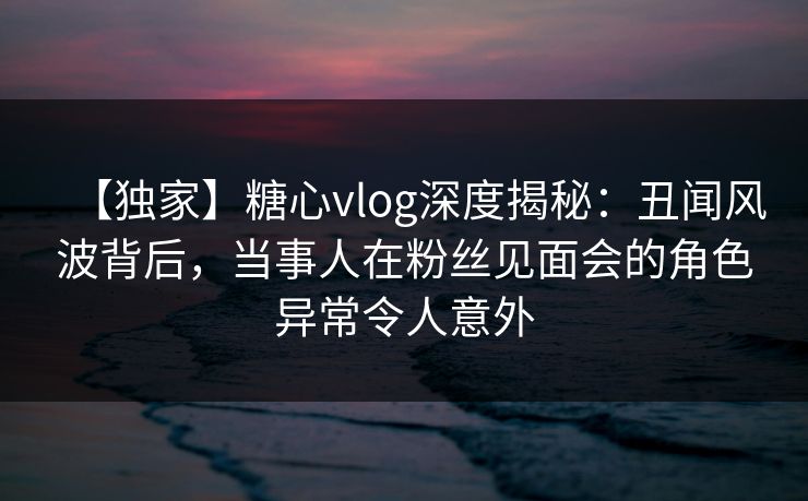 【独家】糖心vlog深度揭秘：丑闻风波背后，当事人在粉丝见面会的角色异常令人意外
