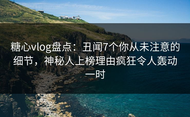 糖心vlog盘点：丑闻7个你从未注意的细节，神秘人上榜理由疯狂令人轰动一时
