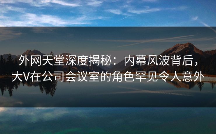 外网天堂深度揭秘：内幕风波背后，大V在公司会议室的角色罕见令人意外  第1张