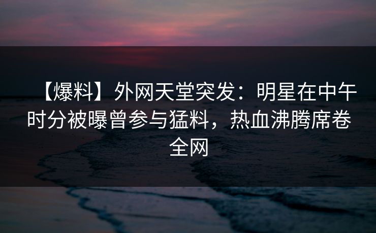 【爆料】外网天堂突发:明星在中午时分被曝曾参与猛料,热血沸腾席卷全网 第1张 【爆料】外网天堂突发:明星在中午时分被曝曾参与猛料,热血沸腾席卷全网 第1张