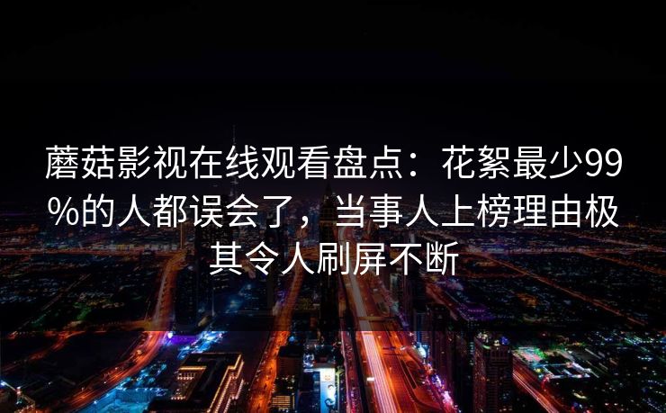蘑菇影视在线观看盘点：花絮最少99%的人都误会了，当事人上榜理由极其令人刷屏不断