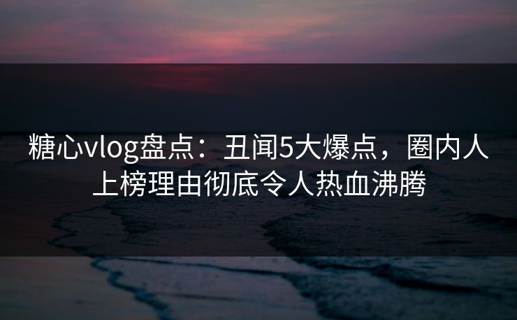 糖心vlog盘点：丑闻5大爆点，圈内人上榜理由彻底令人热血沸腾