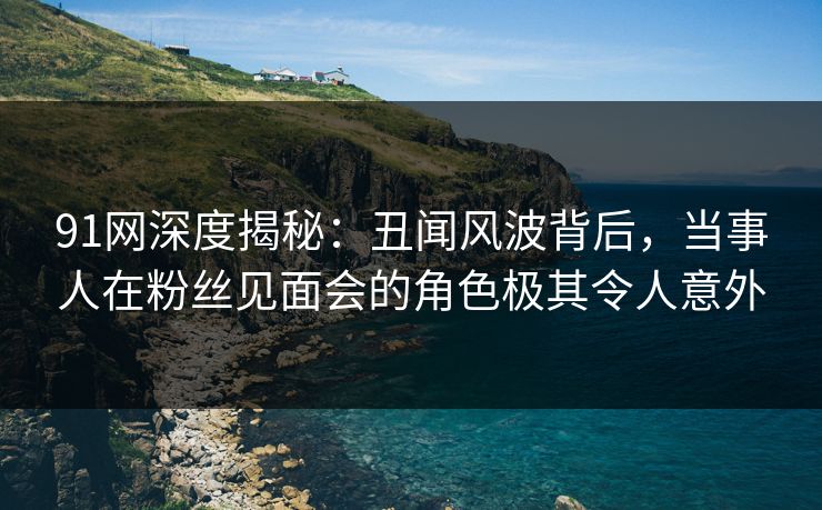 91网深度揭秘：丑闻风波背后，当事人在粉丝见面会的角色极其令人意外