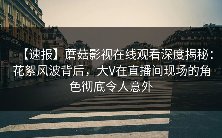 【速报】蘑菇影视在线观看深度揭秘：花絮风波背后，大V在直播间现场的角色彻底令人意外