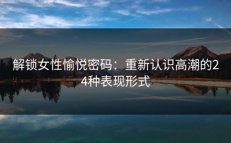 解锁女性愉悦密码:重新认识高潮的24种表现形式 解锁女性愉悦密码:重新认识高潮的24种表现形式