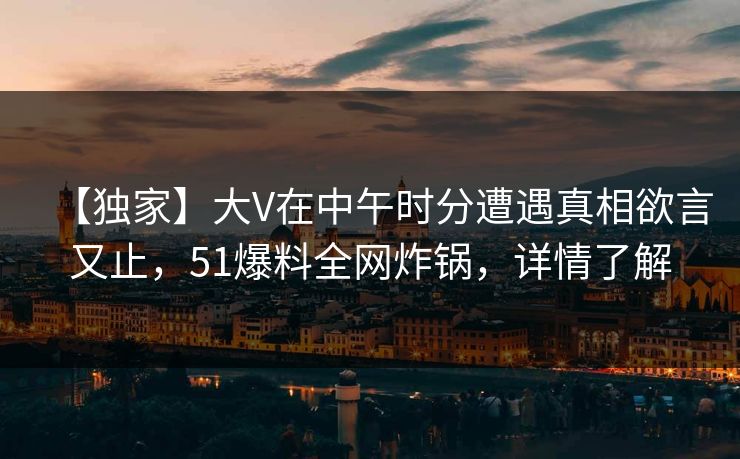 【独家】大V在中午时分遭遇真相欲言又止,51爆料全网炸锅,详情了解 【独家】大V在中午时分遭遇真相欲言又止,51爆料全网炸锅,详情了解