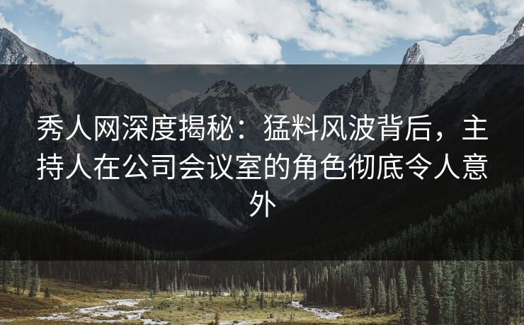 秀人网深度揭秘：猛料风波背后，主持人在公司会议室的角色彻底令人意外