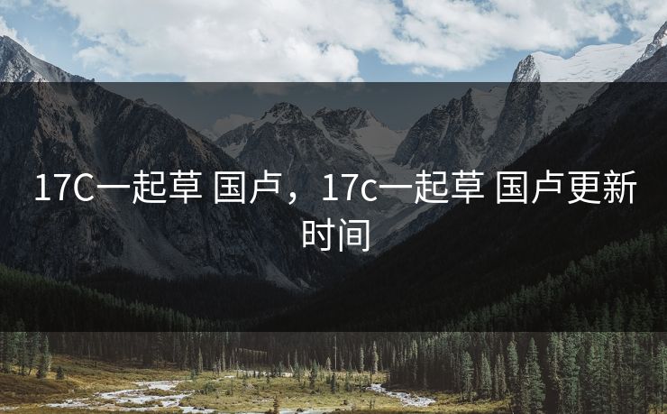 17C一起草 国卢,17c一起草 国卢更新时间 第1张 17C一起草 国卢,17c一起草 国卢更新时间 第1张