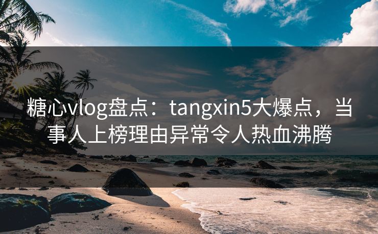 糖心vlog盘点：tangxin5大爆点，当事人上榜理由异常令人热血沸腾