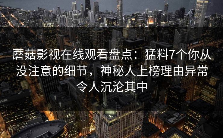 蘑菇影视在线观看盘点：猛料7个你从没注意的细节，神秘人上榜理由异常令人沉沦其中