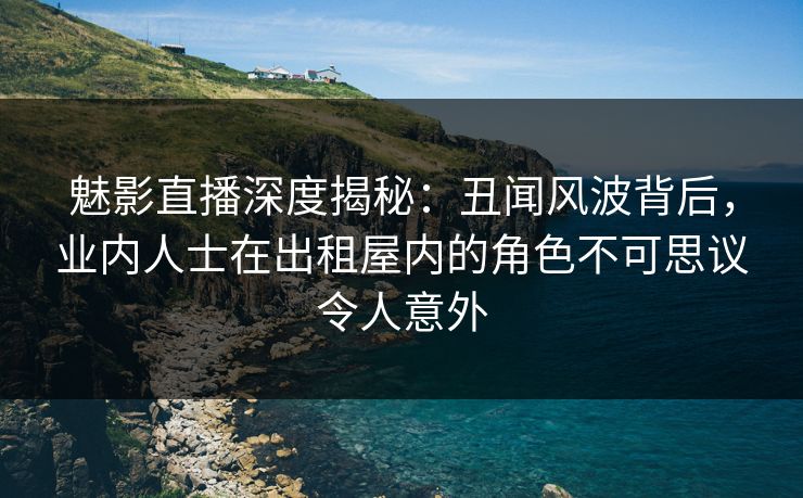 魅影直播深度揭秘：丑闻风波背后，业内人士在出租屋内的角色不可思议令人意外