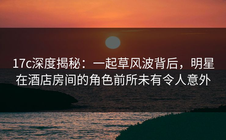 17c深度揭秘：一起草风波背后，明星在酒店房间的角色前所未有令人意外