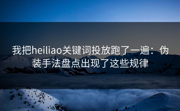 我把heiliao关键词投放跑了一遍：伪装手法盘点出现了这些规律