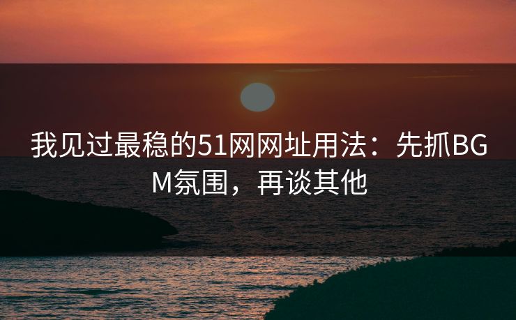 我见过最稳的51网网址用法：先抓BGM氛围，再谈其他