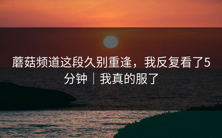 蘑菇频道这段久别重逢，我反复看了5分钟｜我真的服了