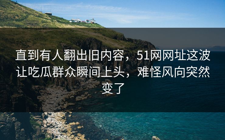 直到有人翻出旧内容，51网网址这波让吃瓜群众瞬间上头，难怪风向突然变了  第1张